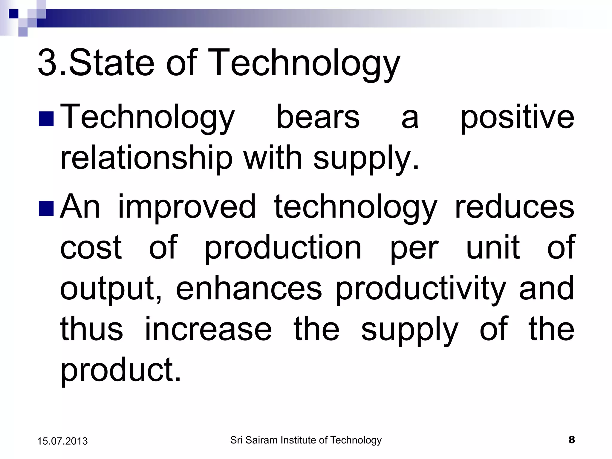 3.State of Technology
 Technology bears a positive
relationship with supply.
 An improved technology reduces
cost of production per unit of
output, enhances productivity and
thus increase the supply of the
product.
Sri Sairam Institute of Technology 815.07.2013
 