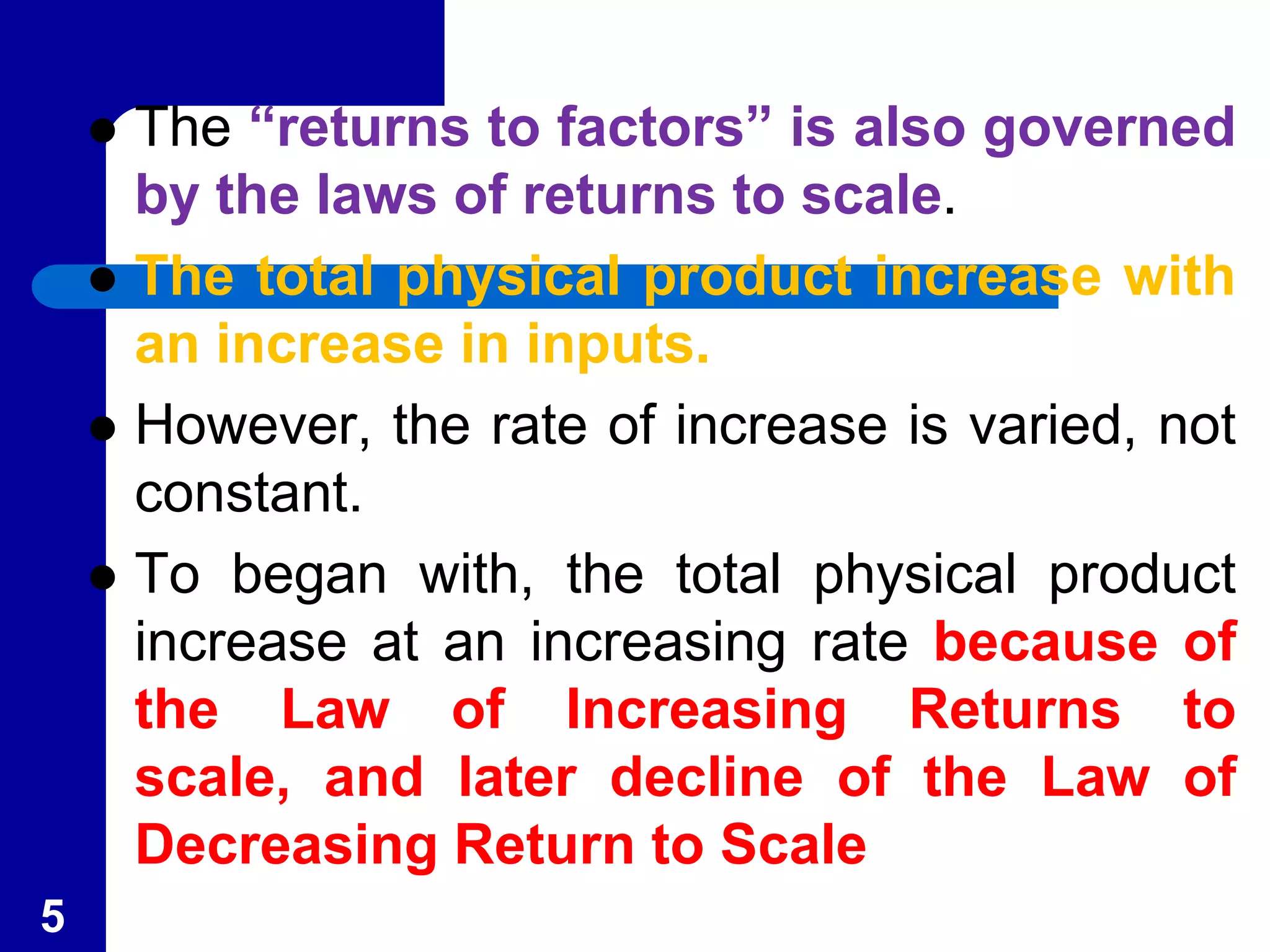  The “returns to factors” is also governed
by the laws of returns to scale.
The total physical product increase with
an increase in inputs.
However, the rate of increase is varied, not
constant.
To began with, the total physical product
increase at an increasing rate because of
the Law of Increasing Returns to
scale, and later decline of the Law of
Decreasing Return to Scale
5