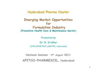 1
Hyderabad Pharma Cluster
Emerging Market Opportunities
for
Formulation Industry
(Preventive Health Care & Maintenance Sector)
Presented by
Dr. R. Sridhar
(SVEN GENETECH LIMITED, Hyderabad)
National Seminar – 9th August 2011
APITCO-PHARMEXCIL, Hyderabad
 