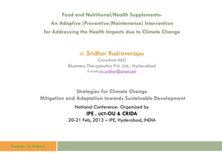 Presenter: Dr. Sridhar R
Food and Nutritional/Health Supplements-
An Adaptive (Preventive/Maintenance) Intervention
for Addressing the Health Impacts due to Climate Change
Dr. Sridhar Rudravarapu
Consultant-R&D
Bluemea Therapeutics Pvt. Ltd., Hyderabad
E-mail: dr.r.sridhar@gmail.com
Strategies for Climate Change
Mitigation and Adaptation towards Sustainable Development
National Conference- Organized by
IPE , UCT-OU & CRIDA
20-21 Feb, 2013 – IPE, Hyderabad, INDIA
 
