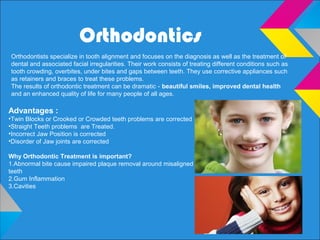 Orthodontics
Advantages :
•Twin Blocks or Crooked or Crowded teeth problems are corrected
•Straight Teeth problems are Treated.
•Incorrect Jaw Position is corrected
•Disorder of Jaw joints are corrected
Why Orthodontic Treatment is important?
1.Abnormal bite cause impaired plaque removal around misaligned
teeth
2.Gum Inflammation
3.Cavities
Orthodontists specialize in tooth alignment and focuses on the diagnosis as well as the treatment of
dental and associated facial irregularities. Their work consists of treating different conditions such as
tooth crowding, overbites, under bites and gaps between teeth. They use corrective appliances such
as retainers and braces to treat these problems.
The results of orthodontic treatment can be dramatic - beautiful smiles, improved dental health
and an enhanced quality of life for many people of all ages.
 