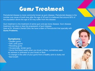 Gums Treatment
Periodontal disease is more commonly known as gum disease. Periodontal disease is the
number one cause of tooth loss after the age of 30 and it is believed that around 80% of
the population above the age of 30 may suffer from this disease.
Gum treatment is the treatment of active gum and jaw bone disease. Gum disease
treatment can slow or stop the progression of gum disease.
Here at Dr. Khosla’s Dental Clinic we have a team of Periodontist that specially with
Gums Problems.
Symptoms :
• Swollen gums
• Soft, puffy gums
• Receding gums
• Occasionally, tender gums
• Gums that bleed easily when you brush or floss, sometimes seen
as redness or pinkness on your brush or floss
• A change in the color of your gums from a healthy pink to dusky red
• Bad breath
 
