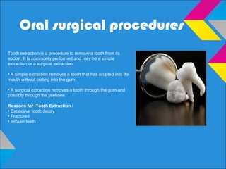 Oral surgical procedures
Tooth extraction is a procedure to remove a tooth from its
socket. It is commonly performed and may be a simple
extraction or a surgical extraction.
• A simple extraction removes a tooth that has erupted into the
mouth without cutting into the gum.
• A surgical extraction removes a tooth through the gum and
possibly through the jawbone.
Reasons for Tooth Extraction :
• Excessive tooth decay
• Fractured
• Broken teeth
 