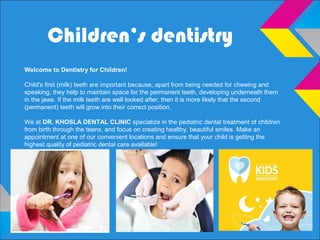 Children’s dentistry
Welcome to Dentistry for Children!
Child's first (milk) teeth are important because, apart from being needed for chewing and
speaking, they help to maintain space for the permanent teeth, developing underneath them
in the jaws. If the milk teeth are well looked after, then it is more likely that the second
(permanent) teeth will grow into their correct position.
We at DR. KHOSLA DENTAL CLINIC specialize in the pediatric dental treatment of children
from birth through the teens, and focus on creating healthy, beautiful smiles. Make an
appointment at one of our convenient locations and ensure that your child is getting the
highest quality of pediatric dental care available!
 