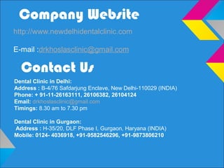 Company Website
http://www.newdelhidentalclinic.com
E-mail :drkhoslasclinic@gmail.com
Contact Us
Dental Clinic in Delhi:
Address : B-4/76 Safdarjung Enclave, New Delhi-110029 (INDIA)
Phone: + 91-11-26163111, 26106382, 26104124
Email: drkhoslasclinic@gmail.com
Timings: 8.30 am to 7.30 pm
Dental Clinic in Gurgaon:
Address : H-35/20, DLF Phase I, Gurgaon, Haryana (INDIA)
Mobile: 0124- 4036918, +91-9582546296, +91-9873806210
 