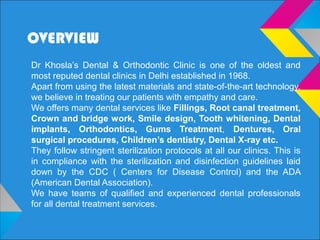 OVERVIEW
Dr Khosla’s Dental & Orthodontic Clinic is one of the oldest and
most reputed dental clinics in Delhi established in 1968.
Apart from using the latest materials and state-of-the-art technology,
we believe in treating our patients with empathy and care.
We offers many dental services like Fillings, Root canal treatment,
Crown and bridge work, Smile design, Tooth whitening, Dental
implants, Orthodontics, Gums Treatment, Dentures, Oral
surgical procedures, Children’s dentistry, Dental X-ray etc.
They follow stringent sterilization protocols at all our clinics. This is
in compliance with the sterilization and disinfection guidelines laid
down by the CDC ( Centers for Disease Control) and the ADA
(American Dental Association).
We have teams of qualified and experienced dental professionals
for all dental treatment services.
 