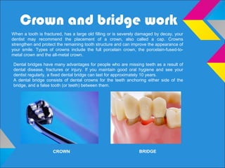 Crown and bridge work
When a tooth is fractured, has a large old filling or is severely damaged by decay, your
dentist may recommend the placement of a crown, also called a cap. Crowns
strengthen and protect the remaining tooth structure and can improve the appearance of
your smile. Types of crowns include the full porcelain crown, the porcelain-fused-to-
metal crown and the all-metal crown.
Dental bridges have many advantages for people who are missing teeth as a result of
dental disease, fractures or injury. If you maintain good oral hygiene and see your
dentist regularly, a fixed dental bridge can last for approximately 10 years.
A dental bridge consists of dental crowns for the teeth anchoring either side of the
bridge, and a false tooth (or teeth) between them.
CROWN BRIDGE
 