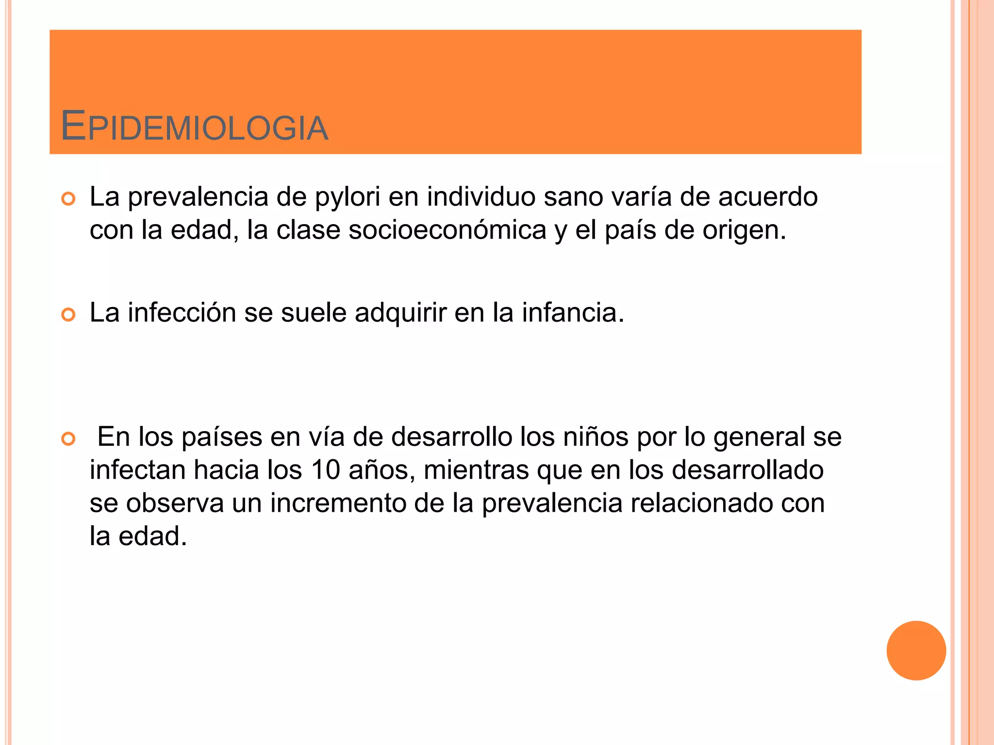 EPIDEMIOLOGIA
 La prevalencia de pylori en individuo sano varía de acuerdo
con la edad, la clase socioeconómica y el país de origen.
 La infección se suele adquirir en la infancia.
 En los países en vía de desarrollo los niños por lo general se
infectan hacia los 10 años, mientras que en los desarrollado
se observa un incremento de la prevalencia relacionado con
la edad.
 