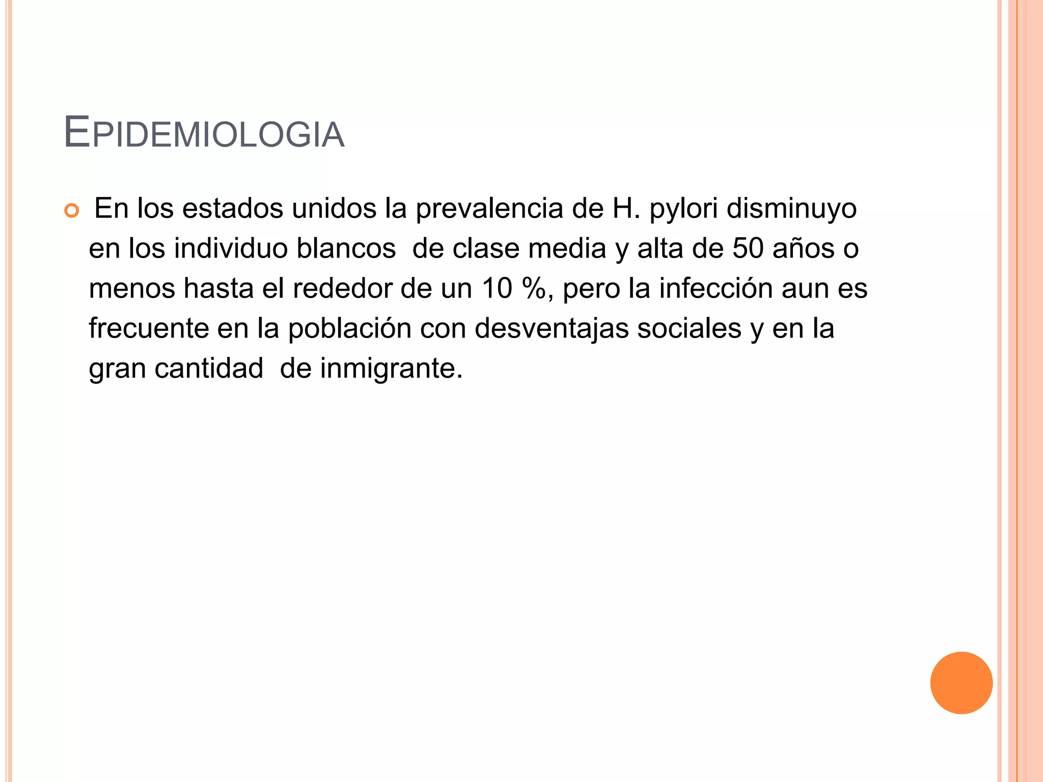 EPIDEMIOLOGIA
 En los estados unidos la prevalencia de H. pylori disminuyo
en los individuo blancos de clase media y alta de 50 años o
menos hasta el rededor de un 10 %, pero la infección aun es
frecuente en la población con desventajas sociales y en la
gran cantidad de inmigrante.
 