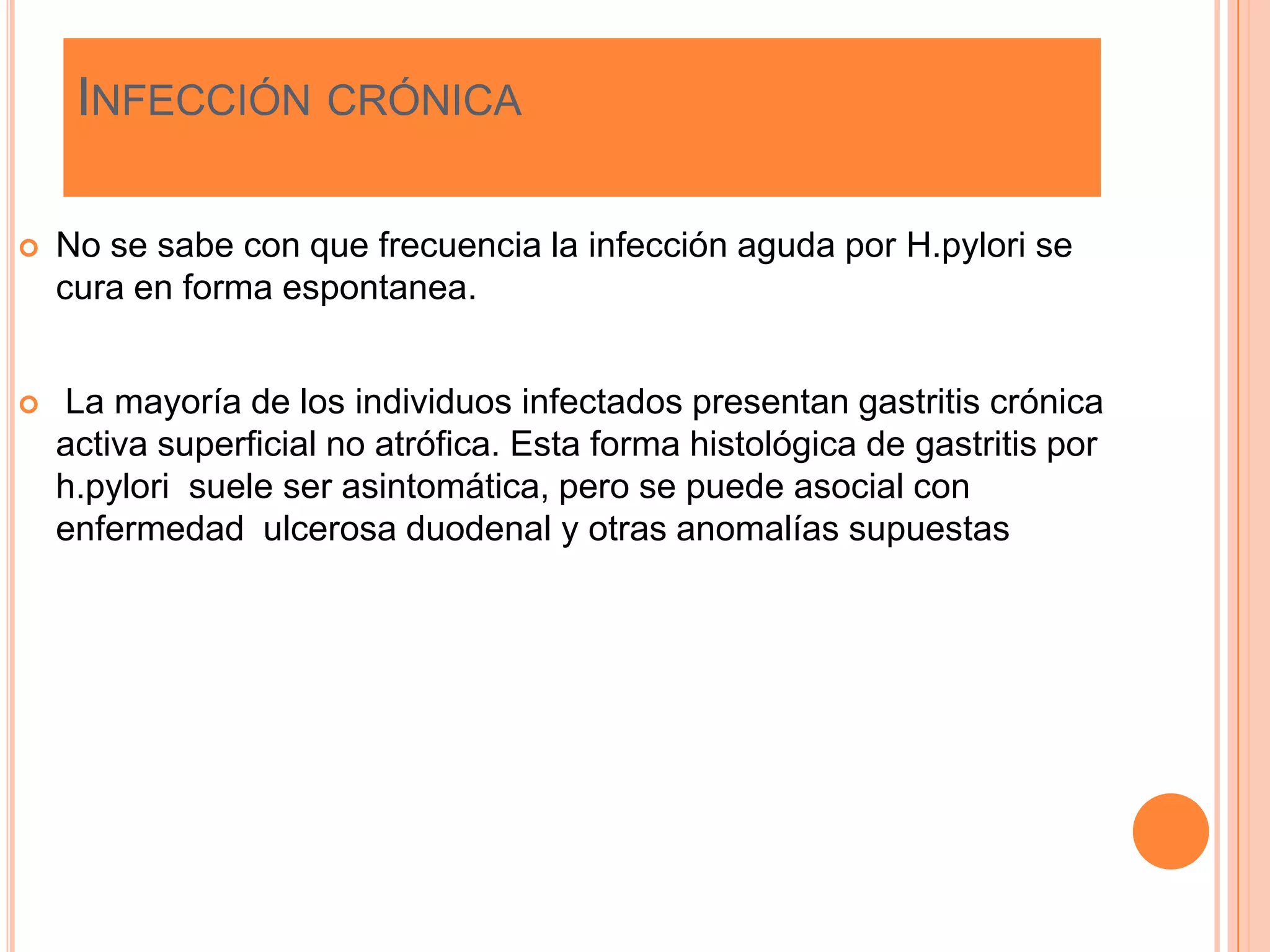 INFECCIÓN CRÓNICA
 No se sabe con que frecuencia la infección aguda por H.pylori se
cura en forma espontanea.
 La mayoría de los individuos infectados presentan gastritis crónica
activa superficial no atrófica. Esta forma histológica de gastritis por
h.pylori suele ser asintomática, pero se puede asocial con
enfermedad ulcerosa duodenal y otras anomalías supuestas
 