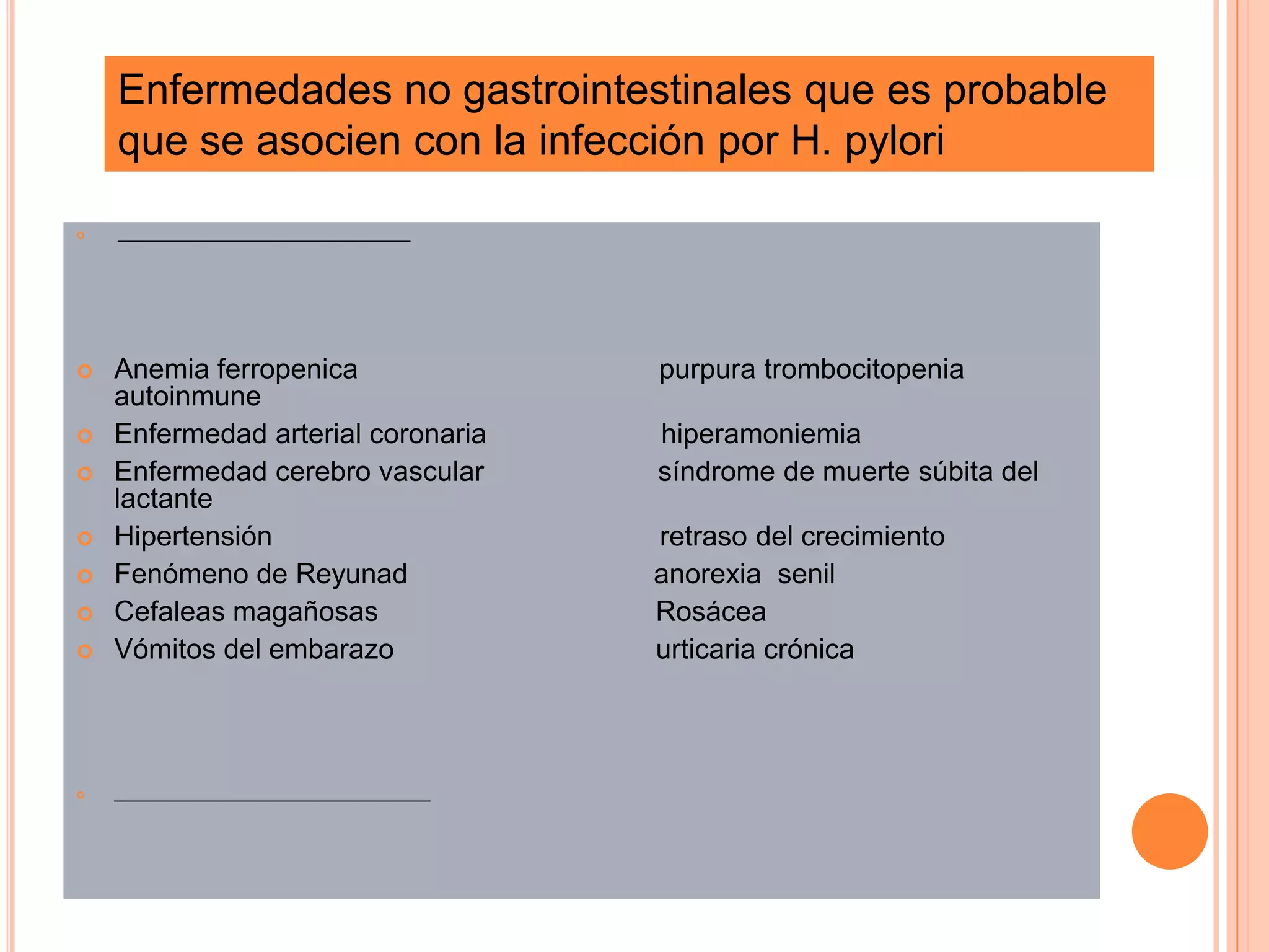  _____________________________________
 Anemia ferropenica purpura trombocitopenia
autoinmune
 Enfermedad arterial coronaria hiperamoniemia
 Enfermedad cerebro vascular síndrome de muerte súbita del
lactante
 Hipertensión retraso del crecimiento
 Fenómeno de Reyunad anorexia senil
 Cefaleas magañosas Rosácea
 Vómitos del embarazo urticaria crónica
 ________________________________________
Enfermedades no gastrointestinales que es probable
que se asocien con la infección por H. pylori
 