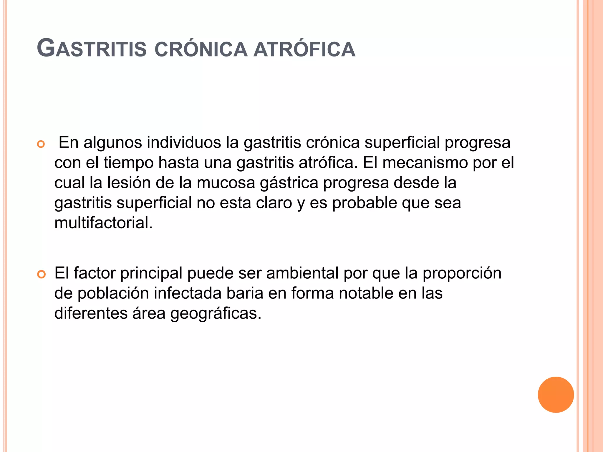 GASTRITIS CRÓNICA ATRÓFICA
 En algunos individuos la gastritis crónica superficial progresa
con el tiempo hasta una gastritis atrófica. El mecanismo por el
cual la lesión de la mucosa gástrica progresa desde la
gastritis superficial no esta claro y es probable que sea
multifactorial.
 El factor principal puede ser ambiental por que la proporción
de población infectada baria en forma notable en las
diferentes área geográficas.
 