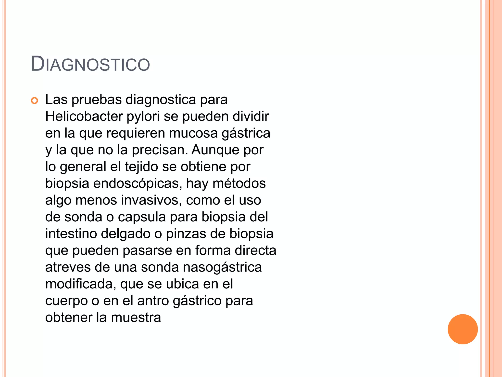 DIAGNOSTICO
 Las pruebas diagnostica para
Helicobacter pylori se pueden dividir
en la que requieren mucosa gástrica
y la que no la precisan. Aunque por
lo general el tejido se obtiene por
biopsia endoscópicas, hay métodos
algo menos invasivos, como el uso
de sonda o capsula para biopsia del
intestino delgado o pinzas de biopsia
que pueden pasarse en forma directa
atreves de una sonda nasogástrica
modificada, que se ubica en el
cuerpo o en el antro gástrico para
obtener la muestra
 