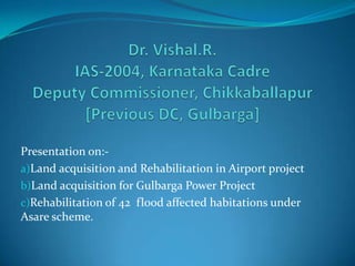 Presentation on:-
a)Land acquisition and Rehabilitation in Airport project
b)Land acquisition for Gulbarga Power Project
c)Rehabilitation of 42 flood affected habitations under
Asare scheme.
 