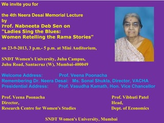 We invite you for
the 4th Neera Desai Memorial Lecture
by
Prof. Nabneeta Deb Sen on
"Ladies Sing the Blues:
Women Retelling the Rama Stories"
on 23-9-2013, 3 p.m.- 5 p.m. at Mini Auditorium,
SNDT Women's University, Juhu Campus,
Juhu Road, Santacruz (W), Mumbai-400049
Welcome Address: Prof. Veena Poonacha
Remembering Dr. Neera Desai: Ms. Sonal Shukla, Director, VACHA
Presidential Address: Prof. Vasudha Kamath, Hon. Vice Chancellor
Prof. Veena Poonacha                    Prof. Vibhuti Patel
Director,                                                                                      Head,
Research Centre for Women's Studies                                  Dept. of Economics
SNDT Women's University, Mumbai
 