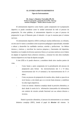 EL ENTRENAMIENTO DEPORTIVO
Tipos de Entrenamiento
Dr. Jorge A. Ramírez Torrealba (Ph. D)
Profesor de pregrado y postgrado de la UPEL- Maracay
Instituto Pedagógico “ Rafael Alberto Escobar Lara ”
El entrenamiento deportivo como fuente y parte componente de la preparación
deportiva se puede considerar como la unidad estructural de todo el proceso de
preparación. En otras palabras, el entrenamiento deportivo es para el proceso de
preparación lo que el filamento para el músculo o lo que la neurona para el sistema
nervioso.
Al entrenamiento deportivo (ED) le atribuyen muchas definiciones; no obstante,
en este caso lo vamos a considerar como un proceso pedagógico especializado, orientado
a educar y desarrollar las cualidades motrices, asimilar y perfeccionar los hábitos
técnicos y tácticos; y movilizar las reservas psíquicas y funcionales del deportista,
basándose en el empleo de diversos ejercicios físicos y/o acciones motrices con el objeto
de adaptar al organismo hacia esfuerzos extremos, y alcanzar los más altos resultados
técnicos-deportivos en el tipo de deporte escogido.
A éste (ED) se le puede observar y considerar desde otros muchos puntos de
vista:
- Como fuente y parte componente de la periodización del proceso de
preparación para formar las microestructuras (de 2 a 14 días),
mesoestructuras (de 14 a 6 semanas) y las macroestructuras de (7 a 4
años).
- Como un proceso de preparación de muchos años, donde se pasa de un
nivel técnico a otro desde que se es novato hasta alcanzar y estabilizar
los altos logros deportivos.
- Como un sistema dinámico complejo desde la posición cibernética, es
decir desde la teoría de la información (intercambio de información)
con carácter de circuito cerrado funcional con sus enlaces directos e
inversos.
Desde la posición cibernética, el proceso de entrenamiento es un sistema
dinámico complejo (SDC), donde el papel de director del sistema le
 