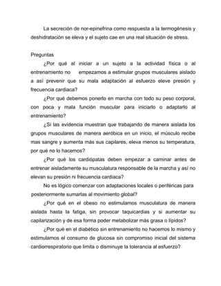 La secreción de nor-epinefrina como respuesta a la termogénesis y
deshidratación se eleva y el sujeto cae en una real situación de stress.
Preguntas
¿Por qué al iniciar a un sujeto a la actividad física o al
entrenamiento no empezamos a estimular grupos musculares aislado
a así prevenir que su mala adaptación al esfuerzo eleve presión y
frecuencia cardiaca?
¿Por qué debemos ponerlo en marcha con todo su peso corporal,
con poca y mala función muscular para iniciarlo o adaptarlo al
entrenamiento?
¿Si las evidencia muestran que trabajando de manera aislada los
grupos musculares de manera aeróbica en un inicio, el músculo recibe
mas sangre y aumenta más sus capilares, eleva menos su temperatura,
por qué no lo hacemos?
¿Por qué los cardiópatas deben empezar a caminar antes de
entrenar aisladamente su musculatura responsable de la marcha y así no
elevan su presión ni frecuencia cardiaca?
No es lógico comenzar con adaptaciones locales o periféricas para
posteriormente sumarlas al movimiento global?
¿Por qué en el obeso no estimulamos musculatura de manera
aislada hasta la fatiga, sin provocar taquicardias y si aumentar su
capilarización y de esa forma poder metabolizar más grasa o lípidos?
¿Por qué en el diabético sin entrenamiento no hacemos lo mismo y
estimulamos el consumo de glucosa sin compromiso inicial del sistema
cardiorrespiratorio que limita o disminuye la tolerancia al esfuerzo?
 