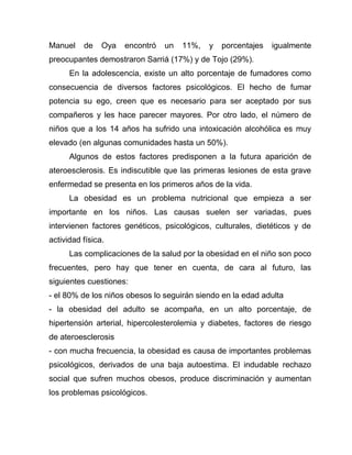 Manuel de Oya encontró un 11%, y porcentajes igualmente
preocupantes demostraron Sarriá (17%) y de Tojo (29%).
En la adolescencia, existe un alto porcentaje de fumadores como
consecuencia de diversos factores psicológicos. El hecho de fumar
potencia su ego, creen que es necesario para ser aceptado por sus
compañeros y les hace parecer mayores. Por otro lado, el número de
niños que a los 14 años ha sufrido una intoxicación alcohólica es muy
elevado (en algunas comunidades hasta un 50%).
Algunos de estos factores predisponen a la futura aparición de
ateroesclerosis. Es indiscutible que las primeras lesiones de esta grave
enfermedad se presenta en los primeros años de la vida.
La obesidad es un problema nutricional que empieza a ser
importante en los niños. Las causas suelen ser variadas, pues
intervienen factores genéticos, psicológicos, culturales, dietéticos y de
actividad física.
Las complicaciones de la salud por la obesidad en el niño son poco
frecuentes, pero hay que tener en cuenta, de cara al futuro, las
siguientes cuestiones:
- el 80% de los niños obesos lo seguirán siendo en la edad adulta
- la obesidad del adulto se acompaña, en un alto porcentaje, de
hipertensión arterial, hipercolesterolemia y diabetes, factores de riesgo
de ateroesclerosis
- con mucha frecuencia, la obesidad es causa de importantes problemas
psicológicos, derivados de una baja autoestima. El indudable rechazo
social que sufren muchos obesos, produce discriminación y aumentan
los problemas psicológicos.
 