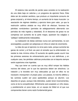 El sistema más sencillo de perder peso consiste en la realización
de una dieta baja en calorías y un programa de ejercicio físico. Éste
debe ser de carácter aeróbico, que produce un importante consumo de
grasa corporal y, al mismo tiempo, un aumento de la masa muscular. La
asociación de régimen dietético y ejercicio tiene gran valor, ya que la
restricción calórica aislada es muy difícil de efectuar, favorece las
pérdidas «ondulantes» (períodos de adelgazamiento alternando con
períodos de más ingesta y obesidad). Si el descenso de grasa no se
compensa con aumento de la parte magra, aparecen los colgájos o
“pellejos” estéticamente indeseables.
La realización de dietas estrictas nunca son permanentes, no son
aconsejables y pueden ser peligrosas en niños en edad de crecimiento.
La idea de que el ejercicio no sirve para nada, porque aumenta las
ganas de comer y al final «es peor el remedio que la enfermedad» no
resiste la más mínima crítica. El aumento de apetito puede ocurrir tras
las primeras sesiones de entrenamiento pero no son definitivas, y en
cualquier caso, las pérdidas calóricas producidas con el deporte siempre
serán superiores a las ingeridas.
Hay que tener en cuenta que es muy difícil romper los hábitos
nocivos del obeso, por lo que los ejercicios deben ser atractivos. La
natación y la bicicleta son muy adecuados ya que en ellos no es
necesario «transportar» el propio peso. Los paseos, la marcha atlética y
las carreras suelen ser poco apetecibles porque se aburren. Los
deportes en grupo, aunque más distraídos, suelen tener inconvenientes,
como el de la competitividad. Difícilmente será aceptado un niño obeso,
y posiblemente un poco torpe, en un equipo de fútbol en el que sus
componentes tienen como razón fundamental ganar.
 