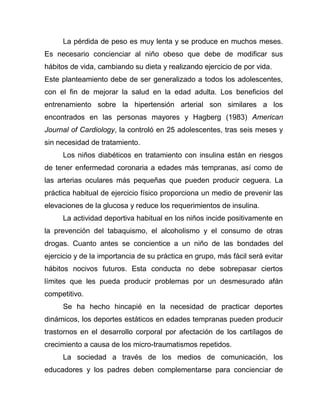 La pérdida de peso es muy lenta y se produce en muchos meses.
Es necesario concienciar al niño obeso que debe de modificar sus
hábitos de vida, cambiando su dieta y realizando ejercicio de por vida.
Este planteamiento debe de ser generalizado a todos los adolescentes,
con el fin de mejorar la salud en la edad adulta. Los beneficios del
entrenamiento sobre la hipertensión arterial son similares a los
encontrados en las personas mayores y Hagberg (1983) American
Journal of Cardiology, la controló en 25 adolescentes, tras seis meses y
sin necesidad de tratamiento.
Los niños diabéticos en tratamiento con insulina están en riesgos
de tener enfermedad coronaria a edades más tempranas, así como de
las arterias oculares más pequeñas que pueden producir ceguera. La
práctica habitual de ejercicio físico proporciona un medio de prevenir las
elevaciones de la glucosa y reduce los requerimientos de insulina.
La actividad deportiva habitual en los niños incide positivamente en
la prevención del tabaquismo, el alcoholismo y el consumo de otras
drogas. Cuanto antes se concientice a un niño de las bondades del
ejercicio y de la importancia de su práctica en grupo, más fácil será evitar
hábitos nocivos futuros. Esta conducta no debe sobrepasar ciertos
límites que les pueda producir problemas por un desmesurado afán
competitivo.
Se ha hecho hincapié en la necesidad de practicar deportes
dinámicos, los deportes estáticos en edades tempranas pueden producir
trastornos en el desarrollo corporal por afectación de los cartílagos de
crecimiento a causa de los micro-traumatismos repetidos.
La sociedad a través de los medios de comunicación, los
educadores y los padres deben complementarse para concienciar de
 