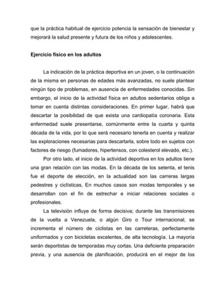 que la práctica habitual de ejercicio potencia la sensación de bienestar y
mejorará la salud presente y futura de los niños y adolescentes.
Ejercicio físico en los adultos
La indicación de la práctica deportiva en un joven, o la continuación
de la misma en personas de edades más avanzadas, no suele plantear
ningún tipo de problemas, en ausencia de enfermedades conocidas. Sin
embargo, el inicio de la actividad física en adultos sedentarios obliga a
tomar en cuenta distintas consideraciones. En primer lugar, habrá que
descartar la posibilidad de que exista una cardiopatía coronaria. Esta
enfermedad suele presentarse, comúnmente entre la cuarta y quinta
década de la vida, por lo que será necesario tenerla en cuenta y realizar
las exploraciones necesarias para descartarla, sobre todo en sujetos con
factores de riesgo (fumadores, hipertensos, con colesterol elevado, etc.).
Por otro lado, el inicio de la actividad deportiva en los adultos tiene
una gran relación con las modas. En la década de los setenta, el tenis
fue el deporte de elección, en la actualidad son las carreras largas
pedestres y ciclísticas, En muchos casos son modas temporales y se
desarrollan con el fin de estrechar e iniciar relaciones sociales o
profesionales.
La televisión influye de forma decisiva; durante las transmisiones
de la vuelta a Venezuela, o algún Giro o Tour internacional, se
incrementa el número de ciclistas en las carreteras, perfectamente
uniformados y con bicicletas excelentes, de alta tecnología. La mayoría
serán deportistas de temporadas muy cortas. Una deficiente preparación
previa, y una ausencia de planificación, producirá en el mejor de los
 