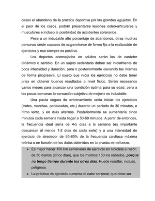 casos el abandono de la práctica deportiva por las grandes agujetas. En
el peor de los casos, podrán presentarse lesiones osteo-articulares y
musculares e incluso la posibilidad de accidentes coronarios.
Pese a un indudable alto porcentaje de abandonos, otras muchas
personas serán capaces de engancharse de forma fija a la realización de
ejercicios y eso siempre es positivo.
Los deportes aconsejados en adultos serán los de carácter
dinámico o aeróbio. En un sujeto sedentario deben ser inicialmente de
poca intensidad y duración, para ir posteriormente elevando las mismas
de forma progresiva. El sujeto que inicia los ejercicios no debe tener
prisa en obtener buenos resultados a nivel físico. Serán necesarios
varios meses para alcanzar una condición óptima para su edad, pero a
las pocas semanas la sensación subjetiva de mejoría es indudable.
Una pauta segura de entrenamiento sería iniciar los ejercicios
(trotes, marchas, pedaleadas, etc.) durante un período de 30 minutos, a
ritmo lento, y en días alternos. Posteriormente se aumentaría cinco
minutos cada semana hasta llegar a 50-60 minutos. A partir de entonces,
la frecuencia ideal sería de 4-5 días a la semana (es importante
descansar al menos 1-2 días de cada siete) y a una intensidad de
ejercicio de alrededor de 65-80% de la frecuencia cardíaca máxima
teórica o en función de los datos obtenidos en la prueba de esfuerzo.
 Es mejor hacer 150 km semanales de ejercicio en bicicleta a razón
de 30 diarios (cinco días), que los mismos 150 los sábados, porque
no tengo tiempo durante los otros días. Puede resultar, incluso,
peligroso.
 La práctica de ejercicio aumenta el calor corporal, que debe ser
 