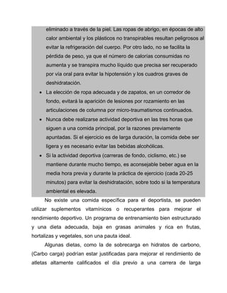 eliminado a través de la piel. Las ropas de abrigo, en épocas de alto
calor ambiental y los plásticos no transpirables resultan peligrosos al
evitar la refrigeración del cuerpo. Por otro lado, no se facilita la
pérdida de peso, ya que el número de calorías consumidas no
aumenta y se transpira mucho líquido que precisa ser recuperado
por vía oral para evitar la hipotensión y los cuadros graves de
deshidratación.
 La elección de ropa adecuada y de zapatos, en un corredor de
fondo, evitará la aparición de lesiones por rozamiento en las
articulaciones de columna por micro-traumatismos continuados.
 Nunca debe realizarse actividad deportiva en las tres horas que
siguen a una comida principal, por la razones previamente
apuntadas. Si el ejercicio es de larga duración, la comida debe ser
ligera y es necesario evitar las bebidas alcohólicas.
 Si la actividad deportiva (carreras de fondo, ciclismo, etc.) se
mantiene durante mucho tiempo, es aconsejable beber agua en la
media hora previa y durante la práctica de ejercicio (cada 20-25
minutos) para evitar la deshidratación, sobre todo si la temperatura
ambiental es elevada.
No existe una comida específica para el deportista, se pueden
utilizar suplementos vitamínicos o recuperantes para mejorar el
rendimiento deportivo. Un programa de entrenamiento bien estructurado
y una dieta adecuada, baja en grasas animales y rica en frutas,
hortalizas y vegetales, son una pauta ideal.
Algunas dietas, como la de sobrecarga en hidratos de carbono,
(Carbo carga) podrían estar justificadas para mejorar el rendimiento de
atletas altamente calificados el día previo a una carrera de larga
 