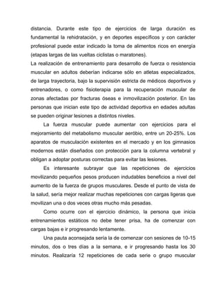 distancia. Durante este tipo de ejercicios de larga duración es
fundamental la rehidratación, y en deportes específicos y con carácter
profesional puede estar indicado la toma de alimentos ricos en energía
(etapas largas de las vueltas ciclistas o maratones).
La realización de entrenamiento para desarrollo de fuerza o resistencia
muscular en adultos deberían indicarse sólo en atletas especializados,
de larga trayectoria, bajo la supervisión estricta de médicos deportivos y
entrenadores, o como fisioterapia para la recuperación muscular de
zonas afectadas por fracturas óseas e inmovilización posterior. En las
personas que inician este tipo de actividad deportiva en edades adultas
se pueden originar lesiones a distintos niveles.
La fuerza muscular puede aumentar con ejercicios para el
mejoramiento del metabolismo muscular aeróbio, entre un 20-25%. Los
aparatos de musculación existentes en el mercado y en los gimnasios
modernos están diseñados con protección para la columna vertebral y
obligan a adoptar posturas correctas para evitar las lesiones.
Es interesante subrayar que las repeticiones de ejercicios
movilizando pequeños pesos producen indudables beneficios a nivel del
aumento de la fuerza de grupos musculares. Desde el punto de vista de
la salud, sería mejor realizar muchas repeticiones con cargas ligeras que
movilizan una o dos veces otras mucho más pesadas.
Como ocurre con el ejercicio dinámico, la persona que inicia
entrenamientos estáticos no debe tener prisa, ha de comenzar con
cargas bajas e ir progresando lentamente.
Una pauta aconsejada sería la de comenzar con sesiones de 10-15
minutos, dos o tres días a la semana, e ir progresando hasta los 30
minutos. Realizaría 12 repeticiones de cada serie o grupo muscular
 