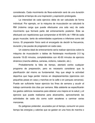 considerado. Cada movimiento de flexo-extensión será de una duración
equivalente al tiempo de una inspiración y espiración prolongada.
La intensidad de cada ejercicio debe de ser calculada de forma
individual. Por ejemplo, en la máquina de musculación se calculará la
RM (máxima carga que puede efectuarse una sola vez) de cada
movimiento que formará parte del entrenamiento posterior. Éste se
efectuará con repeticiones que comprendan el 40-50% de 1 RM de cada
grupo muscular, tanto de extremidades superiores e inferiores como del
tronco. El preparador físico será el encargado de decidir la frecuencia,
duración y las pautas de progresión en cada caso.
Un sistema ideal de entrenamiento sería realizar ejercicios sobre la
máquina de musculación o tablas de fisioterapia movilizando 2-3 kg
durante 15-20 minutos, completándolos con 40-50 minutos de ejercicio
dinámico (marcha atlética, carreras, ciclismo, natación, etc.).
Probablemente la falta de tiempo, atentará contra cualquier
programa de preparación, pero es necesario considerar que la
planificación del mismo es fundamental. Hay que elegir la actividad
deportiva que haga perder menos en desplazamientos (ejercicios con
pequeñas pesas en casa y marchas en la calle o en parques cercanos).
Puede ser suficiente hacer ejercicio los fines de semana y acudir al
trabajo caminando dos días por semana. Más adelante se especificarán
los gastos calóricos necesarios para obtener una mejora en la salud, y el
ejercicio que puede realizarse para alcanzarlos, aprovechando las
actividades de cada día como subir escaleras o caminar varias
manzanas.
Es peligroso pretender, acuciados por el tiempo, consumir en poco
tiempo las energías y calorías que se gastan en una hora de marcha o
 