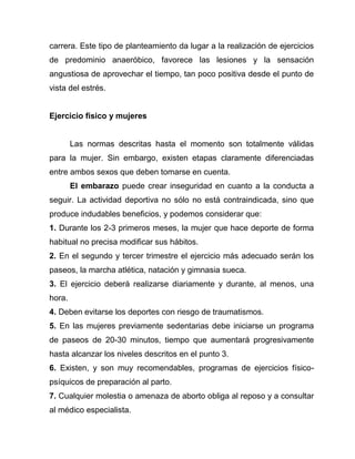 carrera. Este tipo de planteamiento da lugar a la realización de ejercicios
de predominio anaeróbico, favorece las lesiones y la sensación
angustiosa de aprovechar el tiempo, tan poco positiva desde el punto de
vista del estrés.
Ejercicio físico y mujeres
Las normas descritas hasta el momento son totalmente válidas
para la mujer. Sin embargo, existen etapas claramente diferenciadas
entre ambos sexos que deben tomarse en cuenta.
El embarazo puede crear inseguridad en cuanto a la conducta a
seguir. La actividad deportiva no sólo no está contraindicada, sino que
produce indudables beneficios, y podemos considerar que:
1. Durante los 2-3 primeros meses, la mujer que hace deporte de forma
habitual no precisa modificar sus hábitos.
2. En el segundo y tercer trimestre el ejercicio más adecuado serán los
paseos, la marcha atlética, natación y gimnasia sueca.
3. El ejercicio deberá realizarse diariamente y durante, al menos, una
hora.
4. Deben evitarse los deportes con riesgo de traumatismos.
5. En las mujeres previamente sedentarias debe iniciarse un programa
de paseos de 20-30 minutos, tiempo que aumentará progresivamente
hasta alcanzar los niveles descritos en el punto 3.
6. Existen, y son muy recomendables, programas de ejercicios físico-
psíquicos de preparación al parto.
7. Cualquier molestia o amenaza de aborto obliga al reposo y a consultar
al médico especialista.
 