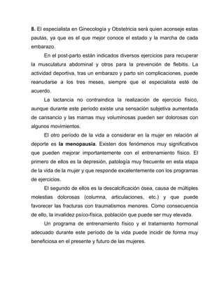 8. El especialista en Ginecología y Obstetricia será quien aconseje estas
pautas, ya que es el que mejor conoce el estado y la marcha de cada
embarazo.
En el post-parto están indicados diversos ejercicios para recuperar
la musculatura abdominal y otros para la prevención de flebitis. La
actividad deportiva, tras un embarazo y parto sin complicaciones, puede
reanudarse a los tres meses, siempre que el especialista esté de
acuerdo.
La lactancia no contraindica la realización de ejercicio físico,
aunque durante este período existe una sensación subjetiva aumentada
de cansancio y las mamas muy voluminosas pueden ser dolorosas con
algunos movimientos.
El otro período de la vida a considerar en la mujer en relación al
deporte es la menopausia. Existen dos fenómenos muy significativos
que pueden mejorar importantemente con el entrenamiento físico. El
primero de ellos es la depresión, patología muy frecuente en esta etapa
de la vida de la mujer y que responde excelentemente con los programas
de ejercicios.
El segundo de ellos es la descalcificación ósea, causa de múltiples
molestias dolorosas (columna, articulaciones, etc.) y que puede
favorecer las fracturas con traumatismos menores. Como consecuencia
de ello, la invalidez psíco-física, población que puede ser muy elevada.
Un programa de entrenamiento físico y el tratamiento hormonal
adecuado durante este período de la vida puede incidir de forma muy
beneficiosa en el presente y futuro de las mujeres.
 