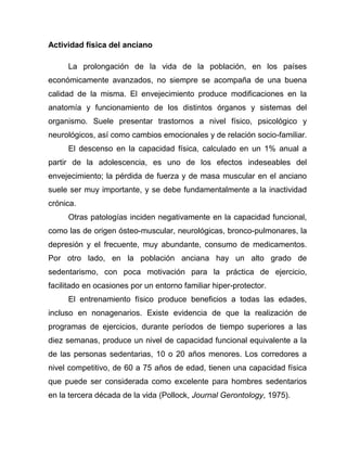 Actividad física del anciano
La prolongación de la vida de la población, en los países
económicamente avanzados, no siempre se acompaña de una buena
calidad de la misma. El envejecimiento produce modificaciones en la
anatomía y funcionamiento de los distintos órganos y sistemas del
organismo. Suele presentar trastornos a nivel físico, psicológico y
neurológicos, así como cambios emocionales y de relación socio-familiar.
El descenso en la capacidad física, calculado en un 1% anual a
partir de la adolescencia, es uno de los efectos indeseables del
envejecimiento; la pérdida de fuerza y de masa muscular en el anciano
suele ser muy importante, y se debe fundamentalmente a la inactividad
crónica.
Otras patologías inciden negativamente en la capacidad funcional,
como las de origen ósteo-muscular, neurológicas, bronco-pulmonares, la
depresión y el frecuente, muy abundante, consumo de medicamentos.
Por otro lado, en la población anciana hay un alto grado de
sedentarismo, con poca motivación para la práctica de ejercicio,
facilitado en ocasiones por un entorno familiar hiper-protector.
El entrenamiento físico produce beneficios a todas las edades,
incluso en nonagenarios. Existe evidencia de que la realización de
programas de ejercicios, durante períodos de tiempo superiores a las
diez semanas, produce un nivel de capacidad funcional equivalente a la
de las personas sedentarias, 10 o 20 años menores. Los corredores a
nivel competitivo, de 60 a 75 años de edad, tienen una capacidad física
que puede ser considerada como excelente para hombres sedentarios
en la tercera década de la vida (Pollock, Journal Gerontology, 1975).
 