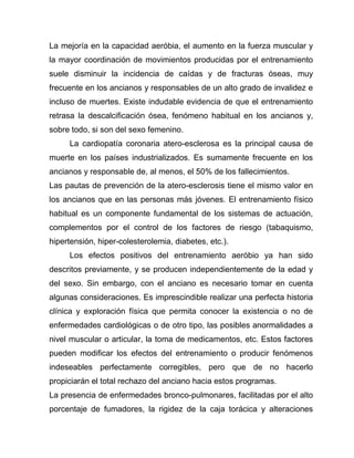 La mejoría en la capacidad aeróbia, el aumento en la fuerza muscular y
la mayor coordinación de movimientos producidas por el entrenamiento
suele disminuir la incidencia de caídas y de fracturas óseas, muy
frecuente en los ancianos y responsables de un alto grado de invalidez e
incluso de muertes. Existe indudable evidencia de que el entrenamiento
retrasa la descalcificación ósea, fenómeno habitual en los ancianos y,
sobre todo, si son del sexo femenino.
La cardiopatía coronaria atero-esclerosa es la principal causa de
muerte en los países industrializados. Es sumamente frecuente en los
ancianos y responsable de, al menos, el 50% de los fallecimientos.
Las pautas de prevención de la atero-esclerosis tiene el mismo valor en
los ancianos que en las personas más jóvenes. El entrenamiento físico
habitual es un componente fundamental de los sistemas de actuación,
complementos por el control de los factores de riesgo (tabaquismo,
hipertensión, hiper-colesterolemia, diabetes, etc.).
Los efectos positivos del entrenamiento aeróbio ya han sido
descritos previamente, y se producen independientemente de la edad y
del sexo. Sin embargo, con el anciano es necesario tomar en cuenta
algunas consideraciones. Es imprescindible realizar una perfecta historia
clínica y exploración física que permita conocer la existencia o no de
enfermedades cardiológicas o de otro tipo, las posibles anormalidades a
nivel muscular o articular, la toma de medicamentos, etc. Estos factores
pueden modificar los efectos del entrenamiento o producir fenómenos
indeseables perfectamente corregibles, pero que de no hacerlo
propiciarán el total rechazo del anciano hacia estos programas.
La presencia de enfermedades bronco-pulmonares, facilitadas por el alto
porcentaje de fumadores, la rigidez de la caja torácica y alteraciones
 