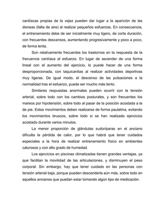 cardíacas propias de la vejez pueden dar lugar a la aparición de las
disneas (falta de aire) al realizar pequeños esfuerzos. En consecuencia,
el entrenamiento debe de ser inicialmente muy ligero, de corta duración,
con frecuentes descansos, aumentando progresivamente y poco a poco,
de forma lenta.
Son relativamente frecuentes los trastornos en la respuesta de la
frecuencia cardíaca al esfuerzo. En lugar de ascender de una forma
lineal con el aumento del ejercicio, lo puede hacer de una forma
desproporcionada, con taquicardias al realizar actividades deportivas
muy ligeras. De igual modo, el descenso de las pulsaciones a la
normalidad tras el esfuerzo, puede ser mucho más lento.
Similares respuestas anormales pueden ocurrir con la tensión
arterial, sobre todo con los cambios posturales, y son frecuentes los
mareos por hipotensión, sobre todo al pasar de la posición acostada a la
de pie. Estos movimientos deben realizarse de forma paulatina, evitando
los movimientos bruscos, sobre todo si se han realizado ejercicios
acostado durante varios minutos.
La menor proporción de glándulas sudoríparas en el anciano
dificulta la pérdida de calor, por lo que habrá que tener cuidados
especiales a la hora de realizar entrenamiento físico en ambientes
calurosos y con alto grado de humedad.
Los ejercicios en piscinas climatizadas tienen grandes ventajas, ya
que facilitan la movilidad de las articulaciones, y disminuyen el peso
corporal. Sin embargo, hay que tener cuidado en las personas con
tensión arterial baja, porque pueden descenderla aún más, sobre todo en
aquellos ancianos que puedan estar tomando algún tipo de medicación.
 