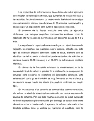 Los protocolos de entrenamiento físico deben de incluir ejercicios
que mejoren la flexibilidad articular, que aumenten la fuerza muscular y
la capacidad funcional aeróbica. La mejora en la flexibilidad se consigue
con estiramientos diarios, con duración de 15 minutos, supervisados y
seguidos por un especialista para evitar la aparición de lesiones.
El aumento de la fuerza muscular con tabla de ejercicios
dinámicos, que incluyan pequeños componentes estáticos, como la
repetición (10-12 veces) de movimientos con pequeñas pesas de 1 o 2
kilos.
La mejoría en la capacidad aeróbia se logra con ejercicios como la
natación, las marchas, los realizados sobre bicicleta, el baile, etc. Este
tipo de esfuerzo produce beneficios sobre la salud, siempre que se
efectúen con la frecuencia e intensidad previamente descrita (4-6 días en
semana, durante 40-50 minutos y a un 60-80% de la frecuencia cardíaca
máxima).
El cálculo de la frecuencia cardíaca de entrenamiento o de la
intensidad inicial de esfuerzo, precisa de la realización de una prueba de
esfuerzo para descartar la existencia de cardiopatía coronaria. Esta
enfermedad, como ya se ha dicho, es muy frecuente en los ancianos y
en muchos casos puede ser silente (no produce síntomas de ningún
tipo).
En los ancianos a los que sólo se aconseja los paseos o natación,
sin indicar un nivel de intensidad más elevado, no parece necesaria la
prueba de esfuerzo. Por otro lado muchas personas de edad avanzada
no están capacitadas para efectuarla, por el riesgo de caídas que existe
al caminar sobre la banda sin-fin. La prueba de esfuerzo efectuada sobre
bicicleta estática tiene la ventaja de mantener el equilibrio, pero la
 