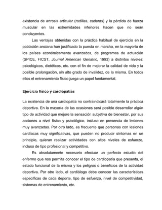 existencia de artrosis articular (rodillas, caderas) y la pérdida de fuerza
muscular en las extremidades inferiores hacen que no sean
concluyentes.
Las ventajas obtenidas con la práctica habitual de ejercicio en la
población anciana han justificado la puesta en marcha, en la mayoría de
los países económicamente avanzados, de programas de actuación
(SPICE, FICST, Journal American Geriatric, 1993) a distintos niveles:
psicológicos, dietéticos, etc. con el fin de mejorar la calidad de vida y la
posible prolongación, sin alto grado de invalidez, de la misma. En todos
ellos el entrenamiento físico juega un papel fundamental.
Ejercicio físico y cardiopatías
La existencia de una cardiopatía no contraindicará totalmente la práctica
deportiva. En la mayoría de las ocasiones será posible desarrollar algún
tipo de actividad que mejore la sensación subjetiva de bienestar, por sus
acciones a nivel físico y psicológico, incluso en presencia de lesiones
muy avanzadas. Por otro lado, es frecuente que personas con lesiones
cardíacas muy significativas, que pueden no producir síntomas en un
principio, quieran realizar actividades con altos niveles de esfuerzo,
incluso de tipo profesional y competitivo.
Es absolutamente necesario efectuar un perfecto estudio del
enfermo que nos permita conocer el tipo de cardiopatía que presenta, el
estado funcional de la misma y los peligros o beneficios de la actividad
deportiva. Por otro lado, el cardiólogo debe conocer las características
específicas de cada deporte, tipo de esfuerzo, nivel de competitividad,
sistemas de entrenamiento, etc.
 