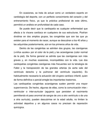 En ocasiones, se trata de actuar como un verdadero experto en
cardiología del deporte, con un perfecto conocimiento del corazón y del
entrenamiento físico, ya que la práctica profesional de este último,
permitirá un análisis en profundidad de cada caso.
Se puede decir que la cardiopatía es cualquier enfermedad que
afecta a la víscera cardíaca en cualquiera de sus estructuras. Podrían
dividirse en dos amplios grupos, las congénitas que son las que ya
existen para el momento de nacer, aunque se descubran a los 40 años y
las adquiridas posteriormente, aún en los primeros años de vida.
Dentro de las congénitas se admiten dos grupos, las cianógenas
(«niños azules» por el color de la piel) y las acianógenas (color normal
de la piel). De forma general se admite que las cianógenas son más
graves y, en muchas ocasiones, incompatibles con la vida. Las dos
cardiopatías congénitas cianógenas más frecuentes son la tetralogía de
Fallot y la transposición de las grandes arterias (la aorta sale del
ventrículo derecho y la pulmonar del ventrículo izquierdo). Es
habitualmente necesaria la actuación del cirujano cardíaco infantil, quien
de forma definitiva o parcial arregle los importantes trastornos.
Las cardiopatías congénitas acianógenas suelen permitir una mayor
supervivencia. De hecho, algunas de ellas, como la comunicación inter.-
ventricular o inter-auricular (agujeros que persisten al nacimiento
permitiendo el paso anormal de sangre de uno a otro ventrículo o de una
a otra aurícula), pueden descubrirse en la edad adulta, no limiten la
actividad deportiva y en algunos casos no precisan de reparación
quirúrgica.
 