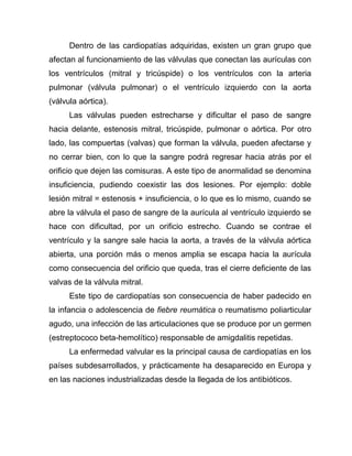 Dentro de las cardiopatías adquiridas, existen un gran grupo que
afectan al funcionamiento de las válvulas que conectan las aurículas con
los ventrículos (mitral y tricúspide) o los ventrículos con la arteria
pulmonar (válvula pulmonar) o el ventrículo izquierdo con la aorta
(válvula aórtica).
Las válvulas pueden estrecharse y dificultar el paso de sangre
hacia delante, estenosis mitral, tricúspide, pulmonar o aórtica. Por otro
lado, las compuertas (valvas) que forman la válvula, pueden afectarse y
no cerrar bien, con lo que la sangre podrá regresar hacia atrás por el
orificio que dejen las comisuras. A este tipo de anormalidad se denomina
insuficiencia, pudiendo coexistir las dos lesiones. Por ejemplo: doble
lesión mitral = estenosis + insuficiencia, o lo que es lo mismo, cuando se
abre la válvula el paso de sangre de la aurícula al ventrículo izquierdo se
hace con dificultad, por un orificio estrecho. Cuando se contrae el
ventrículo y la sangre sale hacia la aorta, a través de la válvula aórtica
abierta, una porción más o menos amplia se escapa hacia la aurícula
como consecuencia del orificio que queda, tras el cierre deficiente de las
valvas de la válvula mitral.
Este tipo de cardiopatías son consecuencia de haber padecido en
la infancia o adolescencia de fiebre reumática o reumatismo poliarticular
agudo, una infección de las articulaciones que se produce por un germen
(estreptococo beta-hemolítico) responsable de amigdalitis repetidas.
La enfermedad valvular es la principal causa de cardiopatías en los
países subdesarrollados, y prácticamente ha desaparecido en Europa y
en las naciones industrializadas desde la llegada de los antibióticos.
 