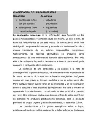 CLASIFICACIÓN DE LAS CARDIOPATÍAS
Congénitas Adquiridas
 cianógenas (niños
con piel azulada)
 acianógenas (color
normal de la piel)
 valvulares
(reumáticas)
 isquémicas
(coronarias)
La cardiopatía isquémica es la enfermedad más frecuente en los
países industrializados y principal causa de muerte, ya que el 50% de
todos los fallecimientos es por este motivo. Es consecuencia de la falta
de irrigación sanguínea del corazón, y secundaria a la obstrucción más o
menos importante de las arterias responsables (coronarias).
Generalmente, las lesiones obstructivas se producen como
consecuencia de una enfermedad llamada atero-esclerosis. Por todo
ello, a la cardiopatía isquémica también se le conoce como cardiopatía
coronaria o cardiopatía atero-esclerotica.
La existencia de una cardiopatía y su análisis a la hora de
aconsejar o no, la práctica deportiva, va a depender de la importancia de
la misma. Ya se ha dicho que las cardiopatías congénitas cianógenas
suelen ser muy graves e, incluso, mortales si no se actúa sobre ella.
Pero cualquier lesión puede variar en su intensidad y en la repercusión
sobre el corazón y otros sistemas del organismo. No será lo mismo un
agujero de 1 cm de diámetro comunicando los dos ventrículos que uno
de 1 mm. Una estenosis aórtica que deja un orificio de salida de 2,5 cm
de diámetro no producirá prácticamente síntomas, pero el afectado
precisará de cirugía urgente y estará imposibilitado, si esta mide 0,5 cm.
Las características y los gastos energéticos -altos o bajos,
estáticos o dinámicos- incidirá seriamente, a la hora de tomar decisiones
 