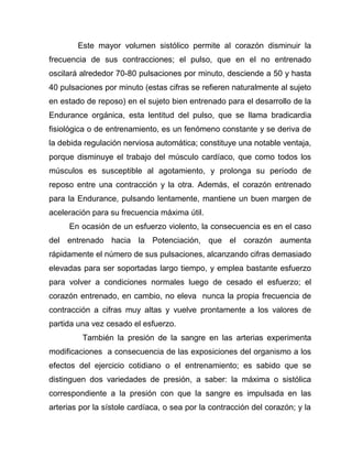 Este mayor volumen sistólico permite al corazón disminuir la
frecuencia de sus contracciones; el pulso, que en el no entrenado
oscilará alrededor 70-80 pulsaciones por minuto, desciende a 50 y hasta
40 pulsaciones por minuto (estas cifras se refieren naturalmente al sujeto
en estado de reposo) en el sujeto bien entrenado para el desarrollo de la
Endurance orgánica, esta lentitud del pulso, que se llama bradicardia
fisiológica o de entrenamiento, es un fenómeno constante y se deriva de
la debida regulación nerviosa automática; constituye una notable ventaja,
porque disminuye el trabajo del músculo cardíaco, que como todos los
músculos es susceptible al agotamiento, y prolonga su período de
reposo entre una contracción y la otra. Además, el corazón entrenado
para la Endurance, pulsando lentamente, mantiene un buen margen de
aceleración para su frecuencia máxima útil.
En ocasión de un esfuerzo violento, la consecuencia es en el caso
del entrenado hacia la Potenciación, que el corazón aumenta
rápidamente el número de sus pulsaciones, alcanzando cifras demasiado
elevadas para ser soportadas largo tiempo, y emplea bastante esfuerzo
para volver a condiciones normales luego de cesado el esfuerzo; el
corazón entrenado, en cambio, no eleva nunca la propia frecuencia de
contracción a cifras muy altas y vuelve prontamente a los valores de
partida una vez cesado el esfuerzo.
También la presión de la sangre en las arterias experimenta
modificaciones a consecuencia de las exposiciones del organismo a los
efectos del ejercicio cotidiano o el entrenamiento; es sabido que se
distinguen dos variedades de presión, a saber: la máxima o sistólica
correspondiente a la presión con que la sangre es impulsada en las
arterias por la sístole cardíaca, o sea por la contracción del corazón; y la
 
