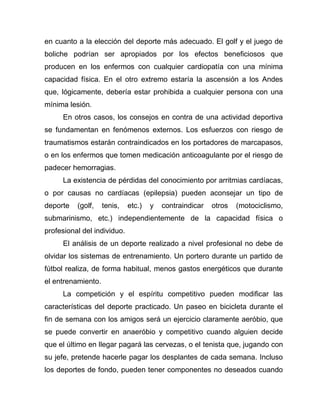 en cuanto a la elección del deporte más adecuado. El golf y el juego de
boliche podrían ser apropiados por los efectos beneficiosos que
producen en los enfermos con cualquier cardiopatía con una mínima
capacidad física. En el otro extremo estaría la ascensión a los Andes
que, lógicamente, debería estar prohibida a cualquier persona con una
mínima lesión.
En otros casos, los consejos en contra de una actividad deportiva
se fundamentan en fenómenos externos. Los esfuerzos con riesgo de
traumatismos estarán contraindicados en los portadores de marcapasos,
o en los enfermos que tomen medicación anticoagulante por el riesgo de
padecer hemorragias.
La existencia de pérdidas del conocimiento por arritmias cardíacas,
o por causas no cardíacas (epilepsia) pueden aconsejar un tipo de
deporte (golf, tenis, etc.) y contraindicar otros (motociclismo,
submarinismo, etc.) independientemente de la capacidad física o
profesional del individuo.
El análisis de un deporte realizado a nivel profesional no debe de
olvidar los sistemas de entrenamiento. Un portero durante un partido de
fútbol realiza, de forma habitual, menos gastos energéticos que durante
el entrenamiento.
La competición y el espíritu competitivo pueden modificar las
características del deporte practicado. Un paseo en bicicleta durante el
fin de semana con los amigos será un ejercicio claramente aeróbio, que
se puede convertir en anaeróbio y competitivo cuando alguien decide
que el último en llegar pagará las cervezas, o el tenista que, jugando con
su jefe, pretende hacerle pagar los desplantes de cada semana. Incluso
los deportes de fondo, pueden tener componentes no deseados cuando
 