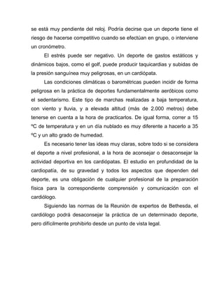se está muy pendiente del reloj. Podría decirse que un deporte tiene el
riesgo de hacerse competitivo cuando se efectúan en grupo, o interviene
un cronómetro.
El estrés puede ser negativo. Un deporte de gastos estáticos y
dinámicos bajos, como el golf, puede producir taquicardias y subidas de
la presión sanguínea muy peligrosas, en un cardiópata.
Las condiciones climáticas o barométricas pueden incidir de forma
peligrosa en la práctica de deportes fundamentalmente aeróbicos como
el sedentarismo. Este tipo de marchas realizadas a baja temperatura,
con viento y lluvia, y a elevada altitud (más de 2.000 metros) debe
tenerse en cuenta a la hora de practicarlos. De igual forma, correr a 15
ºC de temperatura y en un día nublado es muy diferente a hacerlo a 35
ºC y un alto grado de humedad.
Es necesario tener las ideas muy claras, sobre todo si se considera
el deporte a nivel profesional, a la hora de aconsejar o desaconsejar la
actividad deportiva en los cardiópatas. El estudio en profundidad de la
cardiopatía, de su gravedad y todos los aspectos que dependen del
deporte, es una obligación de cualquier profesional de la preparación
física para la correspondiente comprensión y comunicación con el
cardiólogo.
Siguiendo las normas de la Reunión de expertos de Bethesda, el
cardiólogo podrá desaconsejar la práctica de un determinado deporte,
pero difícilmente prohibirlo desde un punto de vista legal.
 