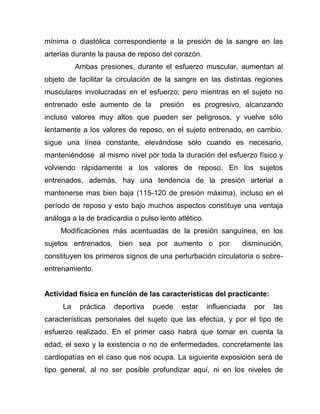 mínima o diastólica correspondiente a la presión de la sangre en las
arterias durante la pausa de reposo del corazón.
Ambas presiones, durante el esfuerzo muscular, aumentan al
objeto de facilitar la circulación de la sangre en las distintas regiones
musculares involucradas en el esfuerzo; pero mientras en el sujeto no
entrenado este aumento de la presión es progresivo, alcanzando
incluso valores muy altos que pueden ser peligrosos, y vuelve sólo
lentamente a los valores de reposo, en el sujeto entrenado, en cambio,
sigue una línea constante, elevándose solo cuando es necesario,
manteniéndose al mismo nivel por toda la duración del esfuerzo físico y
volviendo rápidamente a los valores de reposo. En los sujetos
entrenados, además, hay una tendencia de la presión arterial a
mantenerse mas bien baja (115-120 de presión máxima), incluso en el
período de reposo y esto bajo muchos aspectos constituye una ventaja
análoga a la de bradicardia o pulso lento atlético.
Modificaciones más acentuadas de la presión sanguínea, en los
sujetos entrenados, bien sea por aumento o por disminución,
constituyen los primeros signos de una perturbación circulatoria o sobre-
entrenamiento.
Actividad física en función de las características del practicante:
La práctica deportiva puede estar influenciada por las
características personales del sujeto que las efectúa, y por el tipo de
esfuerzo realizado. En el primer caso habrá que tomar en cuenta la
edad, el sexo y la existencia o no de enfermedades, concretamente las
cardiopatías en el caso que nos ocupa. La siguiente exposición será de
tipo general, al no ser posible profundizar aquí, ni en los niveles de
 