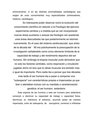 entrenamiento, ni en las distintas anormalidades cardiológicas que
exigen de unos conocimientos muy especializados (entrenadores,
médicos, cardiólogos).
Es interesante poder observar como la evolución del
conocimiento científico en relación a la Fisiología del ejercicio
experimenta cambios y a medida que se van incorporando
nuevas áreas auxiliares o anexas ala fisiología van quedando
unas áreas descuidadas las que posteriormente se retoman
nuevamente. Es el caso del sistema cardiovascular, que antes
de la década del 60 era prácticamente la preocupación de la
investigación señalándolo como único elemento limitante de la
capacidad de trabajo y del rendimiento deportivo del ser
humano. Sin embrago la biopsia muscular pudo demostrar que
no solo los factores centrales, como respiración y circulación
jugaban dicho rol sino que la célula muscular era también mas
o igual de importante. Pero nadie iba a pensar que tres décadas
mas tarde el ser humano iba a pasar a componer una
"subespecie" con características propias e impensadas ya que
iban o atentaban incluso con su mandato o caracterización
genética: el ser humano sedentario.
Esta especie de ser humano o este ser humano pero sedentario
comenzó a disminuir su capacidad de trabajo o capacidad física,
disminuyo su tolerancia al esfuerzo, acumuló grasa de manera
impensada, sufre de osteopenia, de sarcopenia, comenzó a infartarse
 