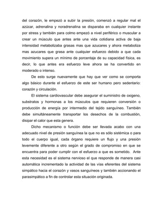 del corazón, le empezó a subir la presión, comenzó a regular mal el
azúcar, adrenalina y noradrenalina se disparaba en cualquier instante
por stress y también para colmo empezó a nivel periférico o muscular a
crear un músculo que antes ante una vida cotidiana activa de baja
intensidad metabolizaba grasas mas que azucares y ahora metaboliza
mas azucares que grasa ante cualquier esfuerzo debido a que cada
movimiento supera un mínimo de porcentaje de su capacidad física, es
decir, lo que antes era esfuerzo leve ahora se ha convertido en
moderado o intenso.
De esto surge nuevamente que hay que ver como se comporta
algo básico durante el esfuerzo de este ser humano pero sedentario:
corazón y circulación.
El sistema cardiovascular debe asegurar el suministro de oxigeno,
substratos y hormonas a los músculos que requieren conversión o
producción de energía por intermedio del tejido sanguíneo. También
debe simultáneamente transportar los desechos de la combustión,
disipar el calor que esta genera.
Dicho mecanismo o función debe ser llevada acabo con una
adecuado nivel de presión sanguínea la que no es sólo sistémica o para
todo el cuerpo igual, cada órgano requiere un flujo y una presión
levemente diferente a otro según el grado de compromiso en que se
encuentra para poder cumplir con el esfuerzo a que es sometido. Ante
esta necesidad es el sistema nervioso el que responde de manera casi
automática incrementado la actividad de las vías eferentes del sistema
simpático hacia el corazón y vasos sanguíneos y también accionando el
parasimpático a fin de controlar esta situación originada.
 