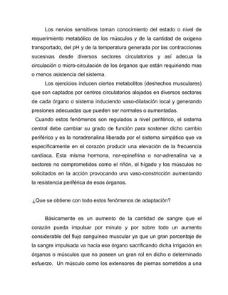 Los nervios sensitivos toman conocimiento del estado o nivel de
requerimiento metabólico de los músculos y de la cantidad de oxigeno
transportado, del pH y de la temperatura generada por las contracciones
sucesivas desde diversos sectores circulatorios y así adecua la
circulación o micro-circulación de los órganos que están requiriendo mas
o menos asistencia del sistema.
Los ejercicios inducen ciertos metabolitos (deshechos musculares)
que son captados por centros circulatorios alojados en diversos sectores
de cada órgano o sistema induciendo vaso-dilatación local y generando
presiones adecuadas que pueden ser normales o aumentadas.
Cuando estos fenómenos son regulados a nivel periférico, el sistema
central debe cambiar su grado de función para sostener dicho cambio
periférico y es la noradrenalina liberada por el sistema simpático que va
específicamente en el corazón producir una elevación de la frecuencia
cardíaca. Esta misma hormona, nor-epinefrina o nor-adrenalina va a
sectores no comprometidos como el riñón, el hígado y los músculos no
solicitados en la acción provocando una vaso-constricción aumentando
la resistencia periférica de esos órganos.
¿Que se obtiene con todo estos fenómenos de adaptación?
Básicamente es un aumento de la cantidad de sangre que el
corazón pueda impulsar por minuto y por sobre todo un aumento
considerable del flujo sanguíneo muscular ya que un gran porcentaje de
la sangre impulsada va hacia ese órgano sacrificando dicha irrigación en
órganos o músculos que no poseen un gran rol en dicho o determinado
esfuerzo. Un músculo como los extensores de piernas sometidos a una
 
