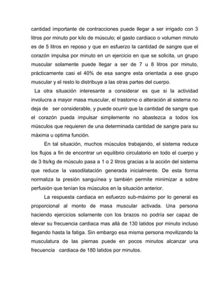cantidad importante de contracciones puede llegar a ser irrigado con 3
litros por minuto por kilo de músculo; el gasto cardiaco o volumen minuto
es de 5 litros en reposo y que en esfuerzo la cantidad de sangre que el
corazón impulsa por minuto en un ejercicio en que se solicita, un grupo
muscular solamente puede llegar a ser de 7 u 8 litros por minuto,
prácticamente casi el 40% de esa sangre esta orientada a ese grupo
muscular y el resto lo distribuye a las otras partes del cuerpo.
La otra situación interesante a considerar es que si la actividad
involucra a mayor masa muscular, el trastorno o alteración al sistema no
deja de ser considerable, y puede ocurrir que la cantidad de sangre que
el corazón pueda impulsar simplemente no abastezca a todos los
músculos que requieren de una determinada cantidad de sangre para su
máxima u optima función.
En tal situación, muchos músculos trabajando, el sistema reduce
los flujos a fin de encontrar un equilibrio circulatorio en todo el cuerpo y
de 3 lts/kg de músculo pasa a 1 o 2 litros gracias a la acción del sistema
que reduce la vasodilatación generada inicialmente. De esta forma
normaliza la presión sanguínea y también permite minimizar a sobre
perfusión que tenían los músculos en la situación anterior.
La respuesta cardiaca en esfuerzo sub-máximo por lo general es
proporcional al monto de masa muscular activada. Una persona
haciendo ejercicios solamente con los brazos no podría ser capaz de
elevar su frecuencia cardiaca mas allá de 130 latidos por minuto incluso
llegando hasta la fatiga. Sin embargo esa misma persona movilizando la
musculatura de las piernas puede en pocos minutos alcanzar una
frecuencia cardiaca de 180 latidos por minutos.
 