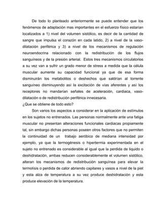 De todo lo planteado anteriormente se puede entender que los
fenómenos de adaptación mas importantes en el esfuerzo físico estarían
localizados a 1) nivel del volumen sistólico, es decir de la cantidad de
sangre que impulsa el corazón en cada latido, 2) a nivel de la vaso-
dilatación periférica y 3) a nivel de los mecanismos de regulación
neuroendocrina relacionado con la redistribución de los flujos
sanguíneos y de la presión arterial. Estos tres mecanismos circulatorios
a su vez van a sufrir un grado menor de stress a medida que la célula
muscular aumente su capacidad funcional ya que de esa forma
disminuirán los metabolitos o deshechos que saldrían al torrente
sanguíneo disminuyendo así la excitación de vías aferentes y así los
receptores no mandarían señales de aceleración, cardiaca, vaso-
dilatación o de redistribución periférica innecesaria.
¿Que se obtiene de todo esto?
Son varios los aspectos a considerar en la aplicación de estímulos
en los sujetos no entrenados. Las personas normalmente ante una fatiga
muscular no presentan alteraciones funcionales cardiacas propiamente
tal, sin embargo dichas personas poseen otros factores que no permiten
la continuidad de un trabajo aeróbico de mediana intensidad por
ejemplo, ya que la termogénesis o hipertermia experimentada en el
sujeto no entrenado es considerable al igual que la perdida de liquido o
deshidratación, ambas reducen considerablemente el volumen sistólico,
alteran los mecanismos de redistribución sanguínea para elevar la
termolísis o perdida de calor abriendo capilares y vasos a nivel de la piel
y esta alza de temperatura a su vez produce deshidratación y esta
produce elevación de la temperatura.
 
