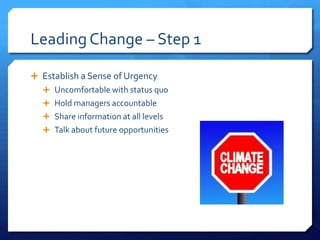 Leading Change – Step 1
 Establish a Sense of Urgency
 Uncomfortable with status quo
 Hold managers accountable
 Share information at all levels
 Talk about future opportunities
 