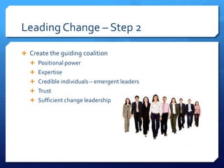 Leading Change – Step 2
 Create the guiding coalition
 Positional power
 Expertise
 Credible individuals – emergent leaders
 Trust
 Sufficient change leadership
 